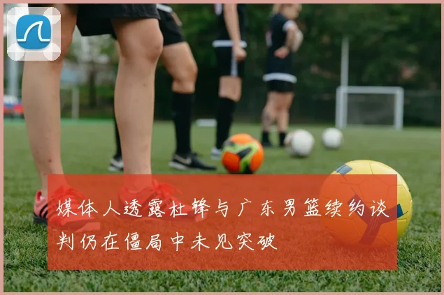 媒体人透露杜锋与广东男篮续约谈判仍在僵局中未见突破