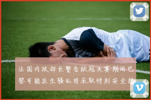 法国内政部长警告欧冠决赛期间巴黎可能发生骚乱将采取特别安全措施