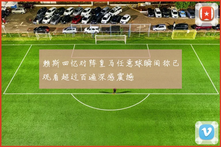 赖斯回忆对阵皇马任意球瞬间称已观看超过百遍深感震撼