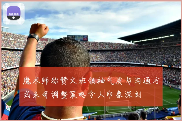 魔术师称赞文班领袖气质与沟通方式米奇调整策略令人印象深刻
