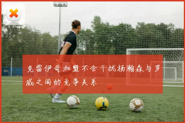 克雷伊奇加盟不会干扰杨瀚森与罗威之间的竞争关系