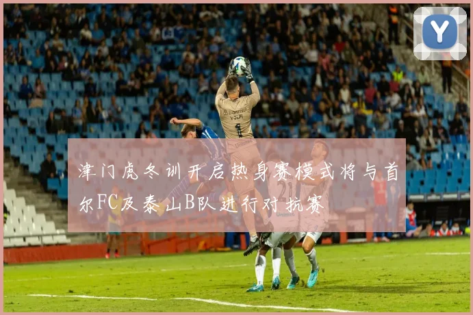 津门虎冬训开启热身赛模式将与首尔FC及泰山B队进行对抗赛