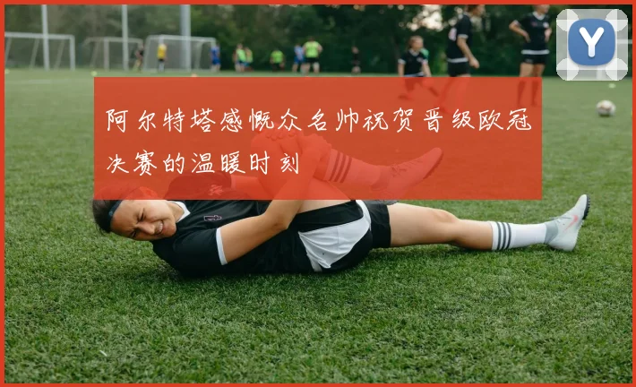 阿尔特塔感慨众名帅祝贺晋级欧冠决赛的温暖时刻