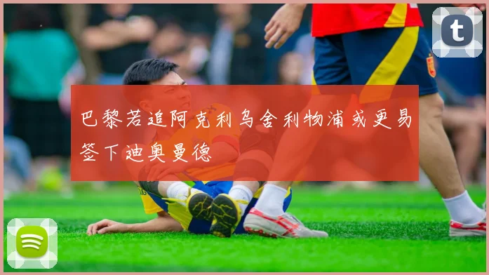 巴黎若追阿克利乌舍利物浦或更易签下迪奥曼德