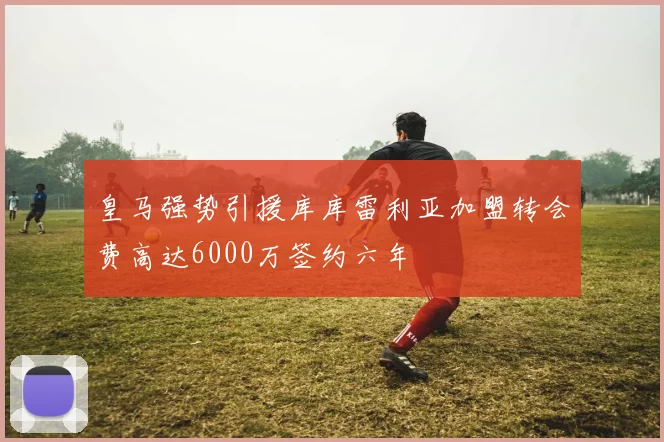 皇马强势引援库库雷利亚加盟转会费高达6000万签约六年