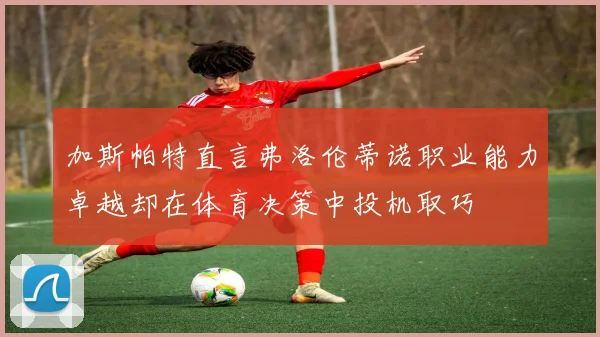 加斯帕特直言弗洛伦蒂诺职业能力卓越却在体育决策中投机取巧