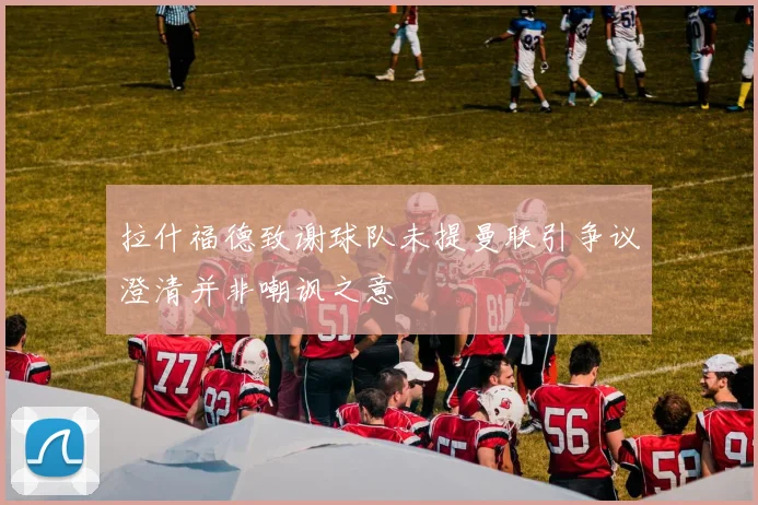 拉什福德致谢球队未提曼联引争议澄清并非嘲讽之意