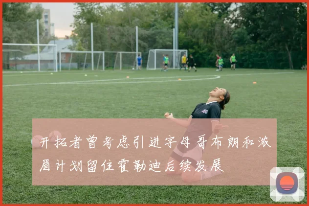 开拓者曾考虑引进字母哥布朗和浓眉计划留住霍勒迪后续发展