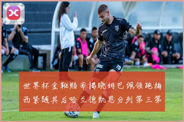 世界杯金靴赔率揭晓姆巴佩领跑梅西紧随其后哈兰德凯恩分列第三第四