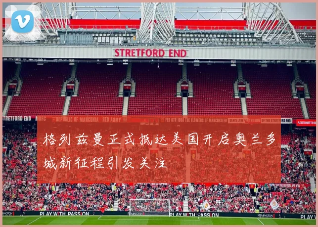 格列兹曼正式抵达美国开启奥兰多城新征程引发关注