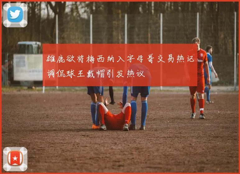 雄鹿欲将梅西纳入字母哥交易热记调侃球王戴帽引发热议