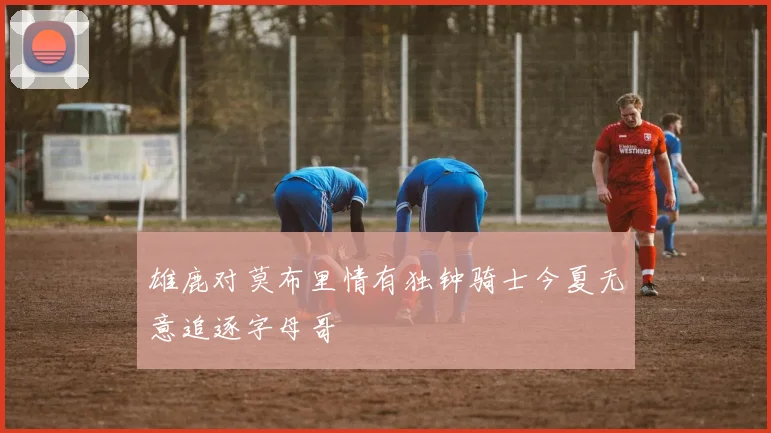 雄鹿对莫布里情有独钟骑士今夏无意追逐字母哥