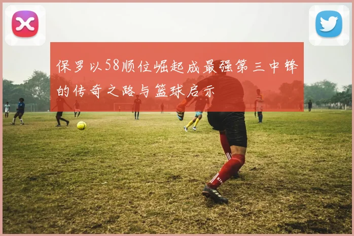 保罗以58顺位崛起成最强第三中锋的传奇之路与篮球启示