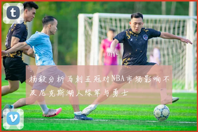 杨毅分析马刺五冠对NBA市场影响不及尼克斯湖人绿军与勇士