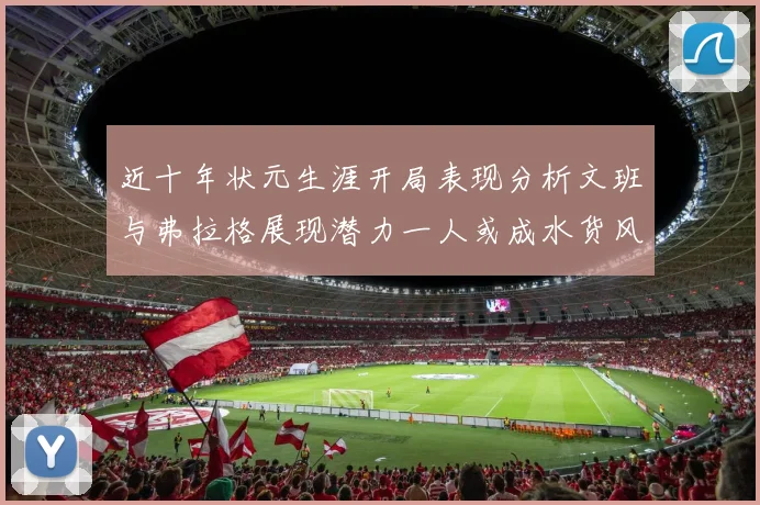 近十年状元生涯开局表现分析文班与弗拉格展现潜力一人或成水货风险