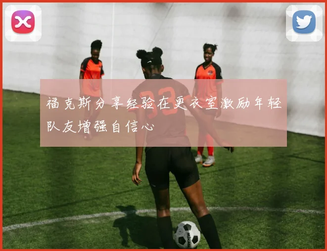 福克斯分享经验在更衣室激励年轻队友增强自信心