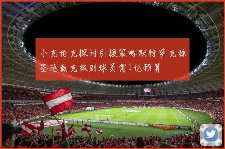小克伦克探讨引援策略默特萨克称签范戴克级别球员需1亿预算
